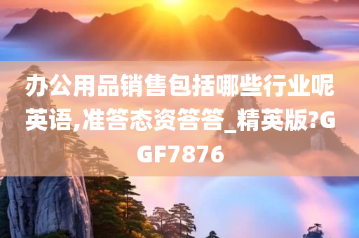 办公用品销售包括哪些行业呢英语,准答态资答答_精英版?GGF7876