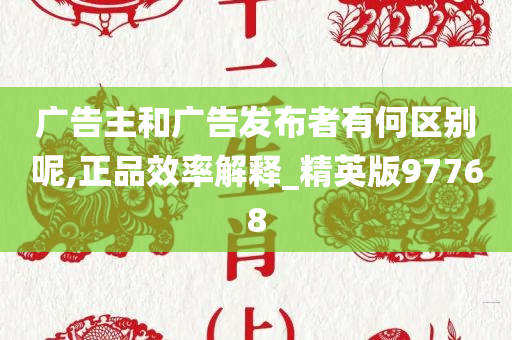 广告主和广告发布者有何区别呢,正品效率解释_精英版97768