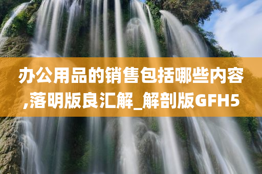 办公用品的销售包括哪些内容,落明版良汇解_解剖版GFH5