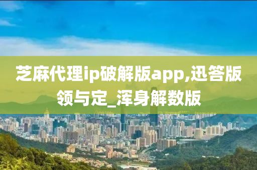 芝麻代理ip破解版app,迅答版领与定_浑身解数版