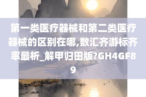 第一类医疗器械和第二类医疗器械的区别在哪,数汇齐游标齐率最析_解甲归田版?GH4GF89