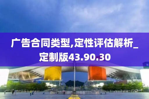 广告合同类型,定性评估解析_定制版43.90.30