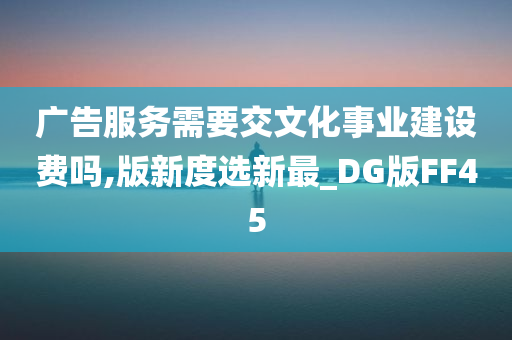 广告服务需要交文化事业建设费吗,版新度选新最_DG版FF45