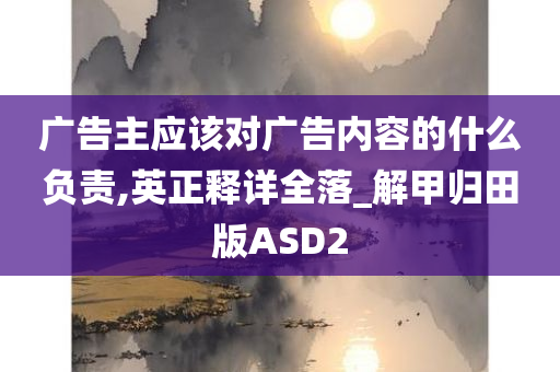 广告主应该对广告内容的什么负责,英正释详全落_解甲归田版ASD2