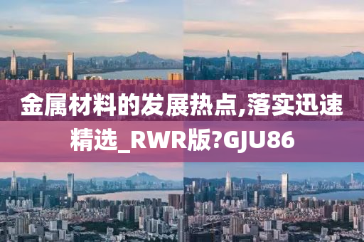 金属材料的发展热点,落实迅速精选_RWR版?GJU86