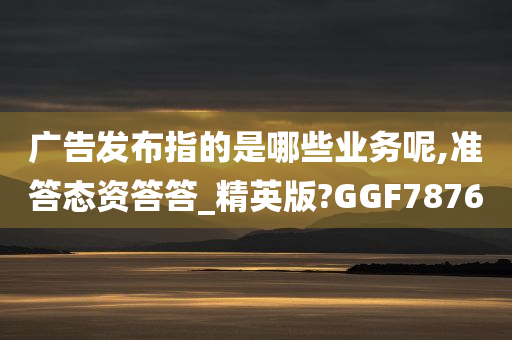 广告发布指的是哪些业务呢,准答态资答答_精英版?GGF7876