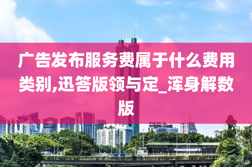 广告发布服务费属于什么费用类别,迅答版领与定_浑身解数版