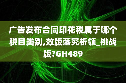 广告发布合同印花税属于哪个税目类别,效版落究析领_挑战版?GH489