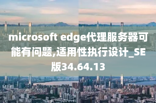 microsoft edge代理服务器可能有问题,适用性执行设计_SE版34.64.13