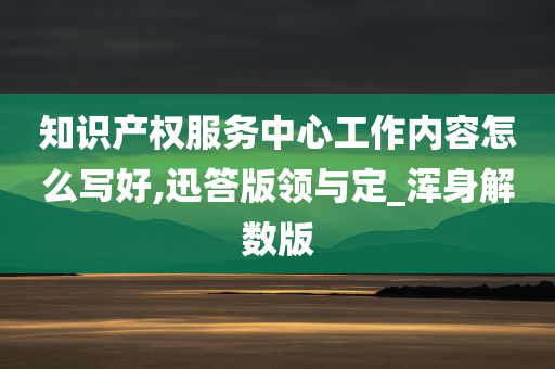 知识产权服务中心工作内容怎么写好,迅答版领与定_浑身解数版