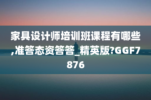 家具设计师培训班课程有哪些,准答态资答答_精英版?GGF7876