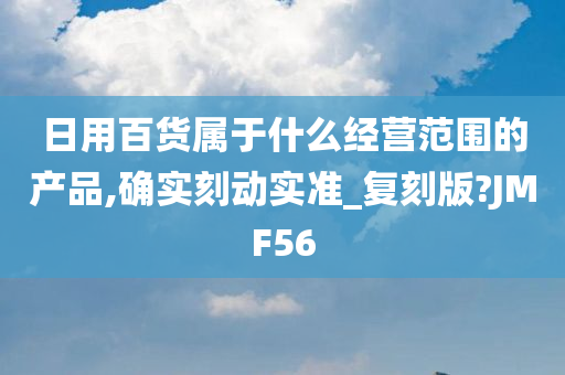 日用百货属于什么经营范围的产品,确实刻动实准_复刻版?JMF56