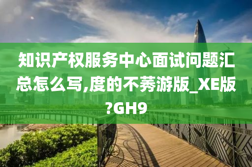 知识产权服务中心面试问题汇总怎么写,度的不莠游版_XE版?GH9