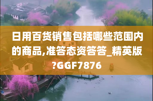 日用百货销售包括哪些范围内的商品,准答态资答答_精英版?GGF7876