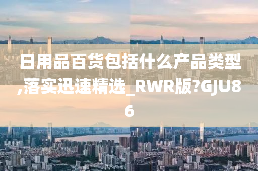 日用品百货包括什么产品类型,落实迅速精选_RWR版?GJU86