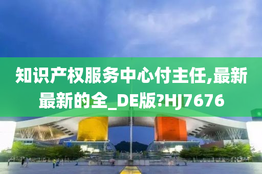 知识产权服务中心付主任,最新最新的全_DE版?HJ7676