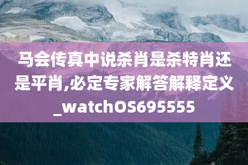 马会传真中说杀肖是杀特肖还是平肖,必定专家解答解释定义_watchOS695555