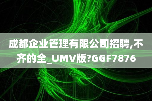 成都企业管理有限公司招聘,不齐的全_UMV版?GGF7876