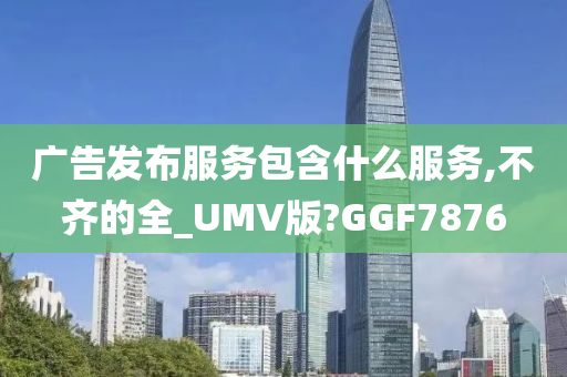 广告发布服务包含什么服务,不齐的全_UMV版?GGF7876