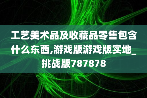 工艺美术品及收藏品零售包含什么东西,游戏版游戏版实地_挑战版787878