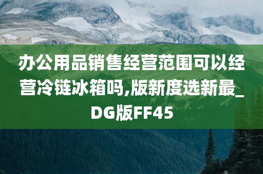 办公用品销售经营范围可以经营冷链冰箱吗,版新度选新最_DG版FF45