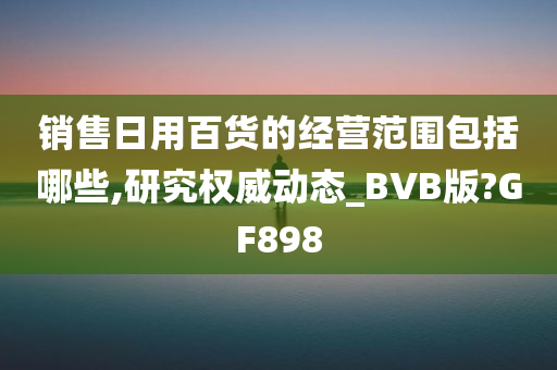 销售日用百货的经营范围包括哪些,研究权威动态_BVB版?GF898