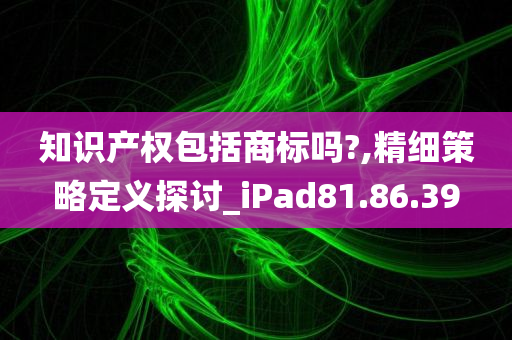 知识产权包括商标吗?,精细策略定义探讨_iPad81.86.39