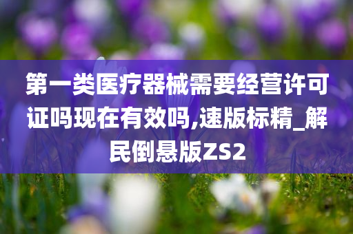 第一类医疗器械需要经营许可证吗现在有效吗,速版标精_解民倒悬版ZS2