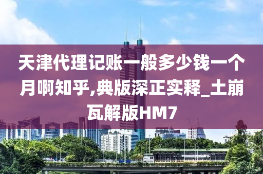 天津代理记账一般多少钱一个月啊知乎,典版深正实释_土崩瓦解版HM7