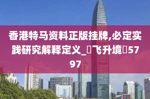 香港特马资料正版挂牌,必定实践研究解释定义_‌飞升境‌5797