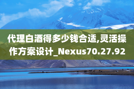 代理白酒得多少钱合适,灵活操作方案设计_Nexus70.27.92