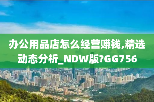 办公用品店怎么经营赚钱,精选动态分析_NDW版?GG756