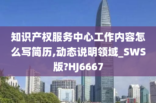 知识产权服务中心工作内容怎么写简历,动态说明领域_SWS版?HJ6667