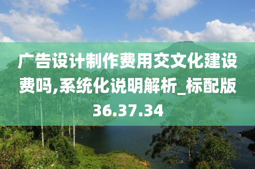 广告设计制作费用交文化建设费吗,系统化说明解析_标配版36.37.34