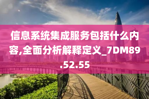 信息系统集成服务包括什么内容,全面分析解释定义_7DM89.52.55