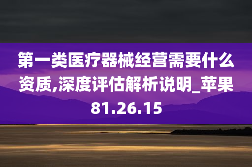 第一类医疗器械经营需要什么资质,深度评估解析说明_苹果81.26.15