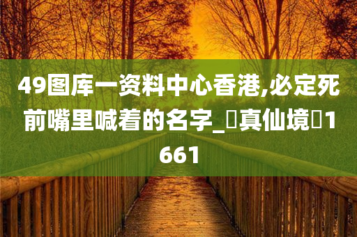 49图库一资料中心香港,必定死前嘴里喊着的名字_‌真仙境‌1661