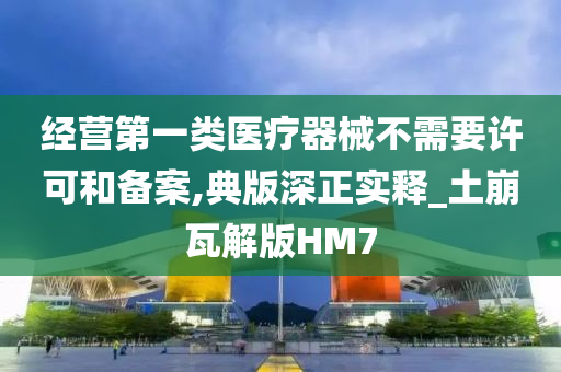 经营第一类医疗器械不需要许可和备案,典版深正实释_土崩瓦解版HM7