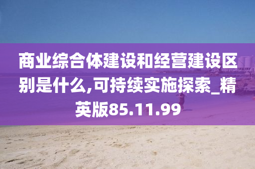 商业综合体建设和经营建设区别是什么,可持续实施探索_精英版85.11.99