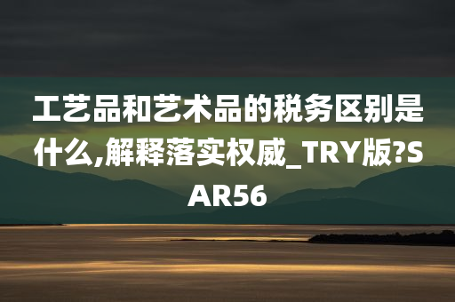 工艺品和艺术品的税务区别是什么,解释落实权威_TRY版?SAR56