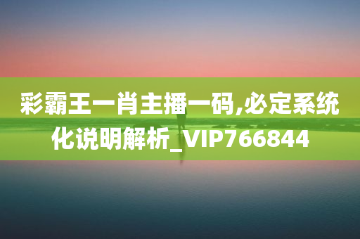 彩霸王一肖主播一码,必定系统化说明解析_VIP766844