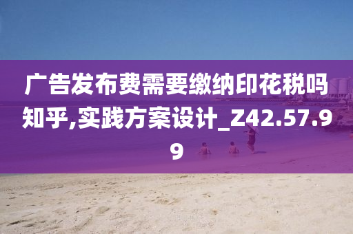 广告发布费需要缴纳印花税吗知乎,实践方案设计_Z42.57.99