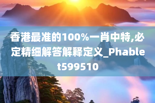 香港最准的100%一肖中特,必定精细解答解释定义_Phablet599510