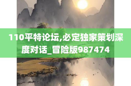 110平特论坛,必定独家策划深度对话_冒险版987474