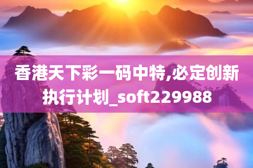 香港天下彩一码中特,必定创新执行计划_soft229988