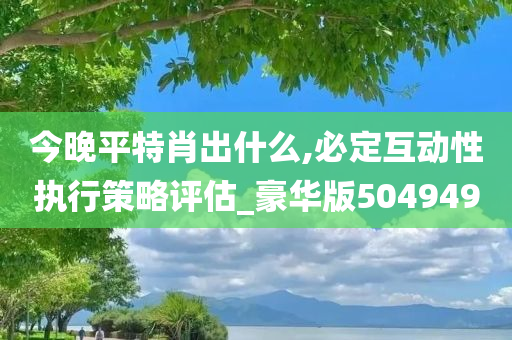 今晚平特肖出什么,必定互动性执行策略评估_豪华版504949