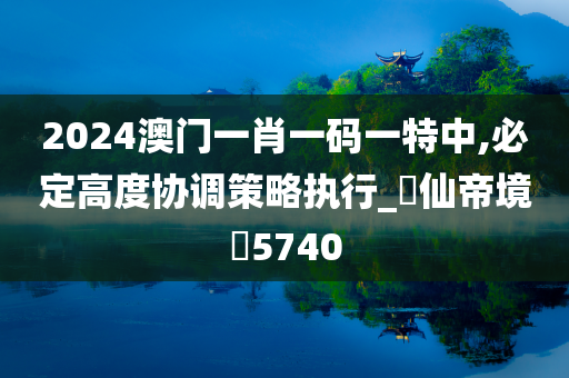 2024澳门一肖一码一特中,必定高度协调策略执行_‌仙帝境‌5740