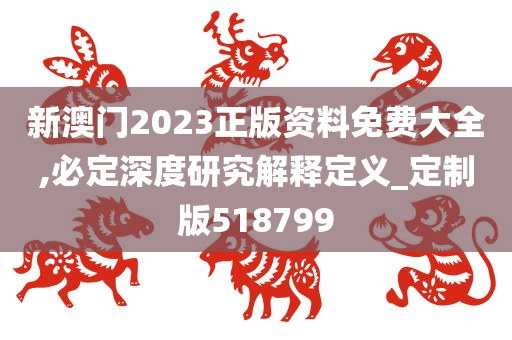 新澳门2023正版资料免费大全,必定深度研究解释定义_定制版518799