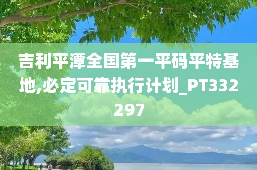 吉利平潭全国第一平码平特基地,必定可靠执行计划_PT332297