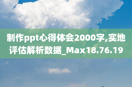 制作ppt心得体会2000字,实地评估解析数据_Max18.76.19